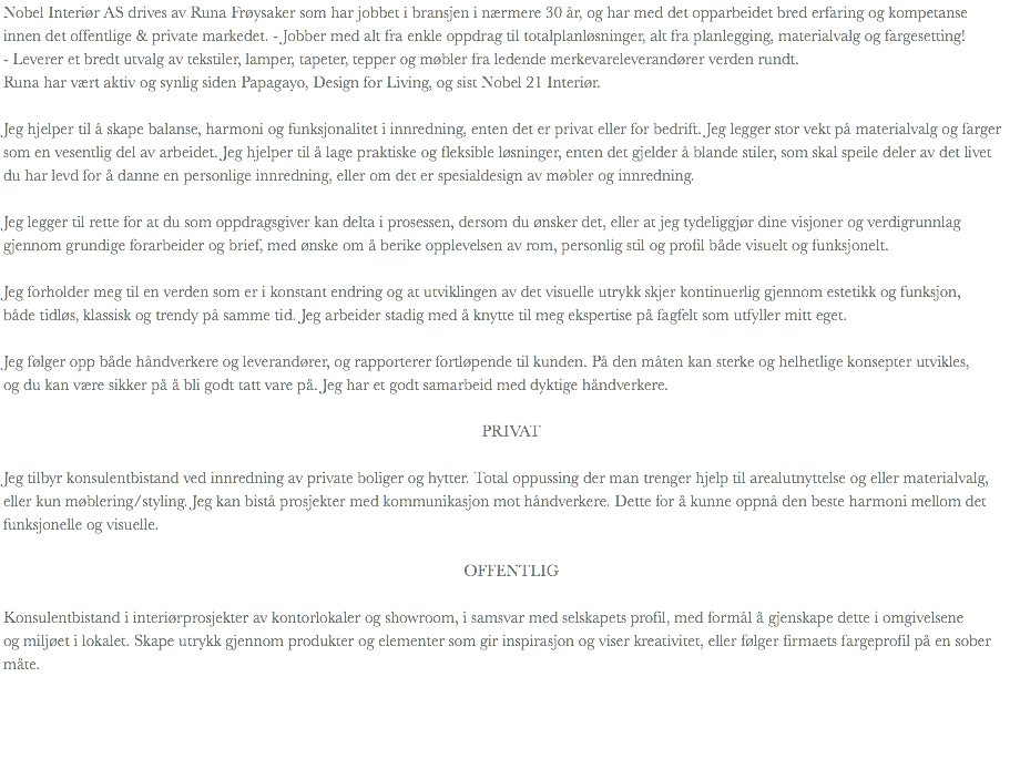 Nobel Interiør AS drives av Runa Frøysaker som har jobbet i bransjen i nærmere 30 år, og har med det opparbeidet bred erfaring og kompetanse innen det offentlige & private markedet. - Jobber med alt fra enkle oppdrag til totalplanløsninger, alt fra planlegging, materialvalg og fargesetting!
- Leverer et bredt utvalg av tekstiler, lamper, tapeter, tepper og møbler fra ledende merkevareleverandører verden rundt.
Runa har vært aktiv og synlig siden Papagayo, Design for Living, og sist Nobel 21 Interiør. Jeg hjelper til å skape balanse, harmoni og funksjonalitet i innredning, enten det er privat eller for bedrift. Jeg legger stor vekt på materialvalg og farger som en vesentlig del av arbeidet. Jeg hjelper til å lage praktiske og fleksible løsninger, enten det gjelder å blande stiler, som skal speile deler av det livet du har levd for å danne en personlige innredning, eller om det er spesialdesign av møbler og innredning. Jeg legger til rette for at du som oppdragsgiver kan delta i prosessen, dersom du ønsker det, eller at jeg tydeliggjør dine visjoner og verdigrunnlag gjennom grundige forarbeider og brief, med ønske om å berike opplevelsen av rom, personlig stil og profil både visuelt og funksjonelt. Jeg forholder meg til en verden som er i konstant endring og at utviklingen av det visuelle utrykk skjer kontinuerlig gjennom estetikk og funksjon, både tidløs, klassisk og trendy på samme tid. Jeg arbeider stadig med å knytte til meg ekspertise på fagfelt som utfyller mitt eget. Jeg følger opp både håndverkere og leverandører, og rapporterer fortløpende til kunden. På den måten kan sterke og helhetlige konsepter utvikles, og du kan være sikker på å bli godt tatt vare på. Jeg har et godt samarbeid med dyktige håndverkere. PRIVAT Jeg tilbyr konsulentbistand ved innredning av private boliger og hytter. Total oppussing der man trenger hjelp til arealutnyttelse og eller materialvalg, eller kun møblering/styling. Jeg kan bistå prosjekter med kommunikasjon mot håndverkere. Dette for å kunne oppnå den beste harmoni mellom det funksjonelle og visuelle. OFFENTLIG Konsulentbistand i interiørprosjekter av kontorlokaler og showroom, i samsvar med selskapets profil, med formål å gjenskape dette i omgivelsene og miljøet i lokalet. Skape utrykk gjennom produkter og elementer som gir inspirasjon og viser kreativitet, eller følger firmaets fargeprofil på en sober måte.
